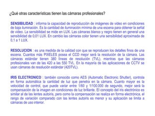¿Qué otras características tienen las cámaras profesionales?
SENSIBILIDAD : informa la capacidad de reproducción de imágenes de video en condiciones
de baja iluminación. Es la cantidad de iluminación mínima de una escena para obtener la señal
de video. La sensibilidad se mide en LUX. Las cámaras blanco y negro tienen en general una
sensibilidad de 0,01 LUX. En cambio las cámaras color tienen una sensibilidad aproximada de
0,1 a 1 LUX.
RESOLUCION : es una medida de la calidad con que se reproducen los detalles finos de una
escena. Cuantos más PIXELES posea el CCD mejor será la resolución de la cámara. Las
cámaras estándar tienen 380 líneas de resolución (TVL), mientras que las cámaras
profesionales van de las 420 a las 550 TVL. En la mayoría de las aplicaciones de CCTV se
usan cámaras de resolución estándar (420TVL).
IRIS ELECTRONICO : también conocido como AES (Automatic Electronic Shutter), controla
en forma automática la cantidad de luz que penetra en la cámara. Cuanto mayor es la
velocidad de control, que puede variar entre 1/60 y 1/100.000 de segundo, mejor será la
compensación de la imagen en condiciones de luz brillante. El concepto del iris electrónico es
similar al de las lentes autoiris, pero como la compensación se realiza en forma electrónica, el
rango de variación comparado con las lentes autoiris es menor y su aplicación se limita a
cámaras de uso interior.
 