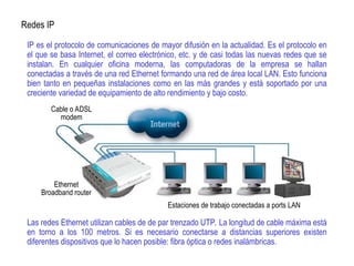 IP es el protocolo de comunicaciones de mayor difusión en la actualidad. Es el protocolo en
el que se basa Internet, el correo electrónico, etc. y de casi todas las nuevas redes que se
instalan. En cualquier oficina moderna, las computadoras de la empresa se hallan
conectadas a través de una red Ethernet formando una red de área local LAN. Esto funciona
bien tanto en pequeñas instalaciones como en las más grandes y está soportado por una
creciente variedad de equipamiento de alto rendimiento y bajo costo.
Las redes Ethernet utilizan cables de de par trenzado UTP. La longitud de cable máxima está
en torno a los 100 metros. Si es necesario conectarse a distancias superiores existen
diferentes dispositivos que lo hacen posible: fibra óptica o redes inalámbricas.
Redes IP
Cable o ADSL
modem
Ethernet
Broadband router
Estaciones de trabajo conectadas a ports LAN
 