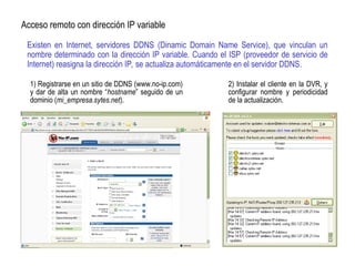 Existen en Internet, servidores DDNS (Dinamic Domain Name Service), que vinculan un
nombre determinado con la dirección IP variable. Cuando el ISP (proveedor de servicio de
Internet) reasigna la dirección IP, se actualiza automáticamente en el servidor DDNS.
Acceso remoto con dirección IP variable
1) Registrarse en un sitio de DDNS (www.no-ip.com)
y dar de alta un nombre “hostname” seguido de un
dominio (mi_empresa.sytes.net).
2) Instalar el cliente en la DVR, y
configurar nombre y periodicidad
de la actualización.
 