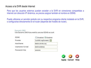 Para que los usuarios externos puedan acceder a la DVR en conexiones compartidas a
Internet con dirección IP dinámica, es preciso asignar también el nombre en DDNS.
Puede utilizarse un servidor gratuito con su respectivo programa cliente instalado en la DVR,
o configurarse directamente en el router (depende del modelo de router).
Acceso a la DVR desde Internet
 