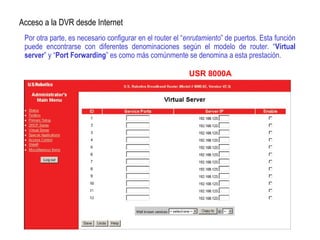 Por otra parte, es necesario configurar en el router el “enrutamiento” de puertos. Esta función
puede encontrarse con diferentes denominaciones según el modelo de router. “Virtual
server” y “Port Forwarding” es como más comúnmente se denomina a esta prestación.
Acceso a la DVR desde Internet
USR 8000A
 