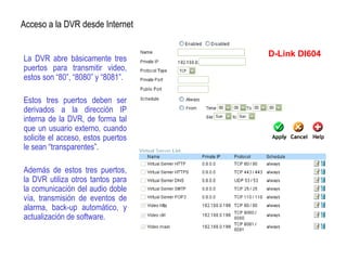 La DVR abre básicamente tres
puertos para transmitir video,
estos son “80”, “8080” y “8081”.
Estos tres puertos deben ser
derivados a la dirección IP
interna de la DVR, de forma tal
que un usuario externo, cuando
solicite el acceso, estos puertos
le sean “transparentes”.
Además de estos tres puertos,
la DVR utiliza otros tantos para
la comunicación del audio doble
vía, transmisión de eventos de
alarma, back-up automático, y
actualización de software.
Acceso a la DVR desde Internet
D-Link DI604
 