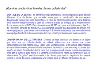 ¿Qué otras características tienen las cámaras profesionales?
MONTAJE DE LA LENTE : las cámaras de tipo profesional vienen preparadas para colocar
diferentes tipos de lentes, que se seleccionan para la visualización de una escena
determinada. Existen dos tipos de montajes: C y CS. La diferencia entre ambos es la distancia
focal posterior mecánica entre la base de la lente y el área de enfoque de la imagen que es
donde se encuentra el CCD. Esta distancia es de 17,526 mm. para una lente con montaje C, y
de 12.50 mm. para las de montaje CS. Las cámaras actuales más populares de formato 1/3"
vienen preparadas para lentes con montaje tipo CS. No obstante puede usarse una lente con
montaje tipo C colocándole una arandela de 5 mm para lograr la distancia focal necesaria.
COMPENSACION DE LUZ TRASERA : Cuando se debe visualizar una escena o un objeto
que tiene una luz brillante detrás, se deberá seleccionar una cámara que posea
compensación de luz trasera o BLC (Back-Light Compensation). Si la cámara está instalada
en un ambiente interior, enfocada hacia una puerta de entrada o una ventana y no posee esta
función, el reflejo del sol o luz diurna hace que la imagen en el monitor cuando una persona
entre por la puerta o pase frente a la ventana, sea una silueta negra. La función del BLC es
básicamente "engañar" electrónicamente a la cámara para que no registre la luz trasera,
elimine el efecto de silueta y reproduzca una imagen clara en difíciles condiciones de luz.
 