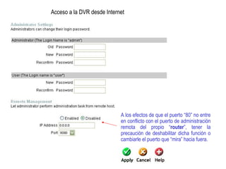 A los efectos de que el puerto “80” no entre
en conflicto con el puerto de administración
remota del propio “router”, tener la
precaución de deshabilitar dicha función o
cambiarle el puerto que “mira” hacia fuera.
Acceso a la DVR desde Internet
 