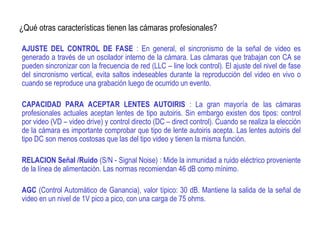 ¿Qué otras características tienen las cámaras profesionales?
AJUSTE DEL CONTROL DE FASE : En general, el sincronismo de la señal de video es
generado a través de un oscilador interno de la cámara. Las cámaras que trabajan con CA se
pueden sincronizar con la frecuencia de red (LLC – line lock control). El ajuste del nivel de fase
del sincronismo vertical, evita saltos indeseables durante la reproducción del video en vivo o
cuando se reproduce una grabación luego de ocurrido un evento.
CAPACIDAD PARA ACEPTAR LENTES AUTOIRIS : La gran mayoría de las cámaras
profesionales actuales aceptan lentes de tipo autoiris. Sin embargo existen dos tipos: control
por video (VD – video drive) y control directo (DC – direct control). Cuando se realiza la elección
de la cámara es importante comprobar que tipo de lente autoiris acepta. Las lentes autoiris del
tipo DC son menos costosas que las del tipo video y tienen la misma función.
RELACION Señal /Ruido (S/N - Signal Noise) : Mide la inmunidad a ruido eléctrico proveniente
de la línea de alimentación. Las normas recomiendan 46 dB como mínimo.
AGC (Control Automático de Ganancia), valor típico: 30 dB. Mantiene la salida de la señal de
video en un nivel de 1V pico a pico, con una carga de 75 ohms.
 