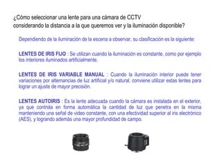 ¿Cómo seleccionar una lente para una cámara de CCTV
considerando la distancia a la que queremos ver y la iluminación disponible?
Dependiendo de la iluminación de la escena a observar, su clasificación es la siguiente:
LENTES DE IRIS FIJO : Se utilizan cuando la iluminación es constante, como por ejemplo
los interiores iluminados artificialmente.
LENTES DE IRIS VARIABLE MANUAL : Cuando la iluminación interior puede tener
variaciones por alternancias de luz artificial y/o natural, conviene utilizar estas lentes para
lograr un ajuste de mayor precisión.
LENTES AUTOIRIS : Es la lente adecuada cuando la cámara es instalada en el exterior,
ya que controla en forma automática la cantidad de luz que penetra en la misma
manteniendo una señal de video constante, con una efectividad superior al iris electrónico
(AES), y logrando además una mayor profundidad de campo.
 