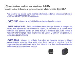 ¿Cómo seleccionar una lente para una cámara de CCTV
considerando la distancia a la que queremos ver y la iluminación disponible?
Para observar una escena a una distancia determinada, debemos seleccionar la lente en
función de la DISTANCIA FOCAL adecuada.
LENTES FIJAS : Cuando se ha definido fehacientemente la lente necesaria.
LENTES VARIFOCALES : En las instalaciones donde el campo de visión es inseguro o el
usuario debe definirlo una vez instalado el Sistema, se hace muy útil el uso de lentes
varifocales que permiten ajustar en forma manual la distancia focal. Esto permite al
instalador variar el campo visual en presencia del usuario y fijarlo en una posición, de
común acuerdo con el mismo.
LENTES ZOOM : Cuando un vigilador debe observar imágenes cercanas y lejanas
alternativamente, se deben utilizar lentes zoom. Estas cambian la magnificación de las
imágenes enfocadas mediante el cambio de la distancia focal. Esto se realiza mediante un
controlador que acciona el motor del zoom.
 