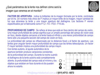 ¿Qué parámetros de la lente nos definen cómo será la imagen que veremos en el monitor? FACTOR DE APERTURA  : indica la brillantez de la imagen formada por la lente, controlada por el iris. Un número más chico de F implica un mayor brillo de la imagen, mayor cantidad de luz que atraviesa la lente y una mayor apertura del diafragma. Los factores F vienen especificados por el fabricante como F1,2 - F2 - F5,6 - F16 etc. PROFUNDIDAD DE CAMPO  : Se refiere al área que está en foco dentro del campo de visión. Una mayor profundidad de campo significa que un amplio porcentaje del campo de visión está en foco, desde objetos cercanos a la lente hasta el infinito y una menor profundidad de campo tiene sólo una pequeña sección del campo de visión en foco. La profundidad del campo es influenciada por la distancia focal y el factor de apertura. Las lentes gran angular tienen mayor profundidad de campo que las lentes telescópicas. Un factor F mayor también implica una profundidad de campo mayor. Con lentes autoiris, el ajuste automático de la apertura también produce variaciones constantes de la profundidad del campo. Durante la noche cuando el diafragma de la lente autoiris está completamente abierto, la profundidad del campo está al mínimo y los objetos que estaban en foco durante el día pueden ahora no estarlo. [email_address]  / (011) 4713 - 6573 