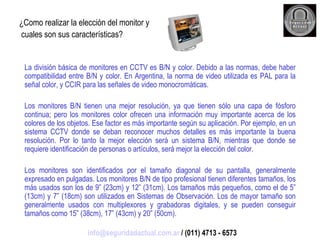 ¿Como realizar la elección del monitor y cuales son sus características? La división básica de monitores en CCTV es B/N y color. Debido a las normas, debe haber compatibilidad entre B/N y color. En Argentina, la norma de video utilizada es PAL para la señal color, y CCIR para las señales de video monocromáticas. Los monitores B/N tienen una mejor resolución, ya que tienen sólo una capa de fósforo continua; pero los monitores color ofrecen una información muy importante acerca de los colores de los objetos. Ese factor es más importante según su aplicación. Por ejemplo, en un sistema CCTV donde se deban reconocer muchos detalles es más importante la buena resolución. Por lo tanto la mejor elección será un sistema B/N, mientras que donde se requiere identificación de personas o artículos, será mejor la elección del color. Los monitores son identificados por el tamaño diagonal de su pantalla, generalmente expresado en pulgadas. Los monitores B/N de tipo profesional tienen diferentes tamaños, los más usados son los de 9” (23cm) y 12” (31cm). Los tamaños más pequeños, como el de 5” (13cm) y 7” (18cm) son utilizados en Sistemas de Observación. Los de mayor tamaño son generalmente usados con multiplexores y grabadoras digitales, y se pueden conseguir tamaños como 15” (38cm), 17” (43cm) y 20” (50cm). [email_address]  / (011) 4713 - 6573 