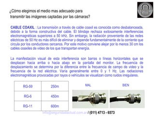¿Cómo elegimos el medio mas adecuado para transmitir las imágenes captadas por las cámaras? CABLE COAXIL  : La transmisión a través de cable coaxil es conocida como desbalanceada, debido a la forma constructiva del cable. El blindaje rechaza exitosamente interferencias electromagnéticas superiores a 50 kHz. Sin embargo, la radiación proveniente de las redes eléctricas de 50 Hz es más difícil de eliminar y depende fundamentalmente de la corriente que circula por los conductores cercanos. Por este motivo conviene alejar por lo menos 30 cm los cables coaxiles de video de los que transportan energía. La manifestación visual de esta interferencia son barras o líneas horizontales que se desplazan hacia arriba o hacia abajo en la pantalla del monitor. La frecuencia de desplazamiento se determina por la diferencia entre la frecuencia de campo de video y la frecuencia de la red eléctrica. Varía generalmente entre 0 y 1 Hz. Las radiaciones electromagnéticas provocadas por rayos o vehículos se visualizan como ruidos irregulares. MAL   BIEN [email_address]  / (011) 4713 - 6573 600m RG-11 450m RG-6 250m RG-59 