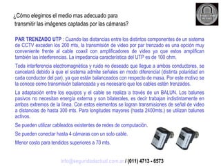 ¿Cómo elegimos el medio mas adecuado para transmitir las imágenes captadas por las cámaras? PAR TRENZADO UTP  : Cuando las distancias entre los distintos componentes de un sistema de CCTV exceden los 200 mts, la transmisión de video por par trenzado es una opción muy conveniente frente al cable coaxil con amplificadores de video ya que estos amplifican también las interferencias. La impedancia característica del UTP es de 100 ohm.  Toda interferencia electromagnética y ruido no deseado que llegue a ambos conductores, se cancelará debido a que el sistema admite señales en modo diferencial (distinta polaridad en cada conductor del par), ya que están balanceados con respecto de masa. Por este motivo se la conoce como transmisión balanceada y es necesario que los cables estén trenzados. La adaptación entre los equipos y el cable se realiza a través de un BALUN. Los balunes pasivos no necesitan energía externa y son bilaterales, es decir trabajan indistintamente en ambos extremos de la línea. Con estos elementos se logran transmisiones de señal de video a distancias de hasta 300 mts. Para longitudes mayores (hasta 2400mts.) se utilizan balunes activos. Se pueden utilizar cableados existentes de redes de computación. Se pueden conectar hasta 4 cámaras con un solo cable. Menor costo para tendidos superiores a 70 mts. [email_address]  / (011) 4713 - 6573 