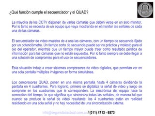 ¿Qué función cumple el secuenciador y el QUAD? La mayoría de los CCTV disponen de varias cámaras que deben verse en un solo monitor. Por lo tanto se necesita de un equipo que vaya mostrando en el monitor las señales de cada una de las cámaras. El secuenciador de video muestra de a una las cámaras, con un tiempo de secuencia fijado por un potenciómetro. Un tiempo corto de secuencia puede ser no práctico y molesto para el ojo del operador, mientras que un tiempo mayor puede traer como resultado pérdida de información para las cámaras que no están expuestas. Por lo tanto siempre se debe llegar a una solución de compromiso para el uso de secuenciadores. Esta situación indujo a crear sistemas compresores de video digitales, que permitan ver en una sola pantalla múltiples imágenes en forma simultánea. Los compresores QUAD, ponen en una misma pantalla hasta 4 cámaras dividiendo la pantalla en 4 cuadrantes. Para lograrlo, primero se digitaliza la señal de video y luego se comprime en los cuadrantes que le corresponden. La electrónica del equipo hace la corrección del tiempo, lo que significa que sincroniza todas las señales, de manera tal que cuando se produce la señal de video resultante, los 4 cuadrantes están en realidad residiendo en una sola señal y no hay necesidad de una sincronización externa. [email_address]  / (011) 4713 - 6573 