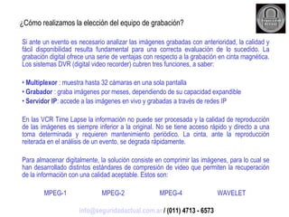 ¿Cómo realizamos la elección del equipo de grabación? Si ante un evento es necesario analizar las imágenes grabadas con anterioridad, la calidad y fácil disponibilidad resulta fundamental para una correcta evaluación de lo sucedido. La grabación digital ofrece una serie de ventajas con respecto a la grabación en cinta magnética. Los sistemas DVR (digital video recorder) cubren tres funciones, a saber: Multiplexor  : muestra hasta 32 cámaras en una sola pantalla Grabador  : graba imágenes por meses, dependiendo de su capacidad expandible Servidor IP : accede a las imágenes en vivo y grabadas a través de redes IP En las VCR Time Lapse la información no puede ser procesada y la calidad de reproducción de las imágenes es siempre inferior a la original. No se tiene acceso rápido y directo a una toma determinada y requieren mantenimiento periódico. La cinta, ante la reproducción reiterada en el análisis de un evento, se degrada rápidamente. Para almacenar digitalmente, la solución consiste en comprimir las imágenes, para lo cual se han desarrollado distintos estándares de compresión de video que permiten la recuperación de la información con una calidad aceptable. Estos son: MPEG-1 MPEG-2 MPEG-4 WAVELET  [email_address]  / (011) 4713 - 6573 