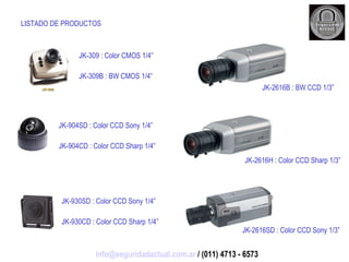 LISTADO DE PRODUCTOS JK-309 : Color CMOS 1/4” JK-309B : BW CMOS 1/4” JK-904SD : Color CCD Sony 1/4” JK-904CD : Color CCD Sharp 1/4” JK-930SD : Color CCD Sony 1/4” JK-930CD : Color CCD Sharp 1/4” JK-2616B : BW CCD 1/3” JK-2616H : Color CCD Sharp 1/3” JK-2616SD : Color CCD Sony 1/3” [email_address]  / (011) 4713 - 6573 