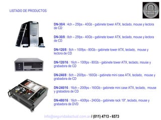 LISTADO DE PRODUCTOS DN-30/4  : 4ch – 25fps - 40Gb - gabinete tower ATX, teclado, mouse y lectora de CD DN-30/8  : 8ch – 25fps - 40Gb - gabinete tower ATX, teclado, mouse y lectora de CD DN-120/8  : 8ch – 100fps - 80Gb - gabinete tower ATX, teclado,  mouse y lectora de CD DN-120/16  : 16ch – 100fps - 80Gb - gabinete tower ATX, teclado, mouse y grabadora de CD DN-240/8  : 8ch – 200fps - 160Gb - gabinete mini case ATX, teclado,  mouse y grabadora de CD DN-240/16  : 16ch – 200fps - 160Gb - gabinete mini case ATX, teclado,  mouse y grabadora de CD DN-480/16  : 16ch – 400fps - 240Gb - gabinete rack 19", teclado, mouse y grabadora de DVD [email_address]  / (011) 4713 - 6573 