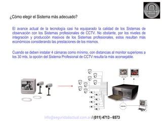 ¿Cómo elegir el Sistema más adecuado? El avance actual de la tecnología casi ha equiparado la calidad de los Sistemas de observación con los Sistemas profesionales de CCTV. No obstante, por los niveles de integración y producción masivos de los Sistemas profesionales, estos resultan más económicos considerando las prestaciones de los mismos.  Cuando se deben instalar 4 cámaras como mínimo, con distancias al monitor superiores a los 30 mts, la opción del Sistema Profesional de CCTV resulta la más aconsejable. [email_address]  / (011) 4713 - 6573 