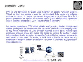 Sistemas DVR DigiNET DVR, es una abreviación de “Digital Video Recorder” (en español “Grabador Digital de Video”), es decir, que procesa el video de  manera digital. Esto permite una grabación continua sin cambio de casetes y provee una imagen clara como si fueran fotos. Es la próxima generación de equipos de monitoreo digital, y está reemplazando rápidamente equipos existentes analógicos de CCTV (circuito cerrado de televisión). Los sistemas existentes de CCTV utilizan métodos analógicos de grabación de imágenes en casetes que requieren frecuentes cambios de los mismos y la resolución de imagen grabada es muy inferior. Al contrario, los DVRs procesan imágenes de video de una manera digital, permitiendo entonces grabar por mucho más tiempo sin cambio de casetes y proveer imágenes claras de alta resolución, sin degradación de calidad de imágenes aunque estas sean vistas muchas veces. En adición, el DVR tiene la función de control remoto y transmisión de imágenes en redes o vía Internet. Por último, es un sistema muy apropiado de monitoreo por video. [email_address]  / (011) 4713 - 6573 