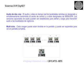 Sistemas DVR DigiNET Audio de dos vías  : El audio y video en tiempo real de localidades remotas es designado y simultáneamente transmitido al centro de control y a sitios designados de WEB-DVR. Los sensores opcionales de audio pueden ser establecidos para alertar y luego para transmitir audio a las localidades de vigilancia. Multi-vista  : Cada imagen puede estar dividida en la pantalla y puede ser expandida para ver en pantalla completa. [email_address]  / (011) 4713 - 6573 