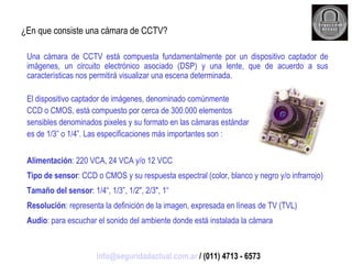 ¿En que consiste una cámara de CCTV? Una cámara de CCTV está compuesta fundamentalmente por un dispositivo captador de imágenes, un circuito electrónico asociado (DSP) y una lente, que de acuerdo a sus características nos permitirá visualizar una escena determinada. El dispositivo captador de imágenes, denominado comúnmente CCD o CMOS, está compuesto por cerca de 300.000 elementos sensibles denominados pixeles y su formato en las cámaras estándar es de 1/3” o 1/4”. Las especificaciones más importantes son : Alimentación : 220 VCA, 24 VCA y/o 12 VCC Tipo de sensor : CCD o CMOS y su respuesta espectral (color, blanco y negro y/o infrarrojo) Tamaño del sensor : 1/4“, 1/3”, 1/2", 2/3", 1“ Resolución : representa la definición de la imagen, expresada en líneas de TV (TVL) Audio : para escuchar el sonido del ambiente donde está instalada la cámara [email_address]  / (011) 4713 - 6573 