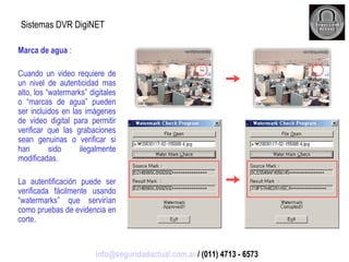 Sistemas DVR DigiNET Marca de agua  : Cuando un video requiere de un nivel de autenticidad mas alto, los “watermarks” digitales o “marcas de agua” pueden ser incluidos en las imágenes de video digital para permitir verificar que las grabaciones sean genuinas o verificar si han sido ilegalmente modificadas. La autentificación puede ser verificada fácilmente usando “watermarks” que servirían como pruebas de evidencia en corte. [email_address]  / (011) 4713 - 6573 