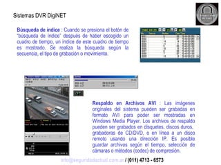 Sistemas DVR DigiNET Búsqueda de índice  : Cuando se presiona el botón de “búsqueda de índice” después de haber escogido un cuadro de tiempo, un índice de este cuadro de tiempo es mostrado. Se realiza la búsqueda según la secuencia, el tipo de grabación o movimiento. Respaldo en Archivos AVI  : Las imágenes originales del sistema pueden ser grabadas en formato AVI para poder ser mostradas en Windows Media Player. Los archivos de respaldo pueden ser grabados en disquetes, discos duros,  grabadoras de CD/DVD, o en línea a un disco remoto usando una dirección IP. Es posible guardar archivos según el tiempo, selección de cámaras o métodos (codec) de compresión. [email_address]  / (011) 4713 - 6573 