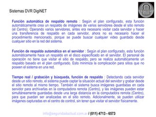 Sistemas DVR DigiNET Función automática de respaldo remoto  : Según el plan configurado, esta función automáticamente crea un respaldo de imágenes de varios servidores desde el sitio remoto (el Centro). Operando varios servidores, antes era necesario visitar cada servidor y hacer una transferencia de respaldo en cada servidor, ahora no es necesario hacer el procedimiento mencionado, porque se puede buscar cualquier video guardado desde cualquier sitio en la red del sistema. Función de respaldo automático en el servidor  : Según el plan configurado, esta función automáticamente hace un respaldo en el disco especificado en el servidor. El personal de operación no tiene que visitar el sitio de respaldo, pero se realiza automáticamente un respaldo basado en el plan configurado. Esto minimiza la complicación para sitios que no poseen el sistema en una red. Tiempo real / grabación y búsqueda, función de respaldo  : Detectando cada servidor desde un sitio remoto, el sistema puede captar la situación actual del servidor y grabar desde el sitio remoto al mismo tiempo. También el sistema busca imágenes guardadas en cada servidor para archivarlas en la computadora remota (Centro), y las imágenes pueden estar simultáneamente guardadas desde una larga distancia en la computadora remota (Centro), para que puedan ser analizadas en el sitio remoto. Adicionalmente, se pueden utilizar imágenes capturadas en el centro de control, sin tener que visitar el servidor físicamente. [email_address]  / (011) 4713 - 6573 
