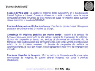Sistemas DVR DigiNET Función de WEB-DVR  : Es posible ver imágenes desde cualquier PC en el mundo usando Internet Explorer e Internet. Cuando el observador no está conectado desde la misma computadora siempre (el Centro), de todas maneras se puede ver imágenes desde cualquier sitio de Internet en el mundo via WEB-DVR.  Función de búsquedas múltiples simultaneas  : Esta función permite buscar 16 imágenes guardadas simultáneamente a un máximo de 240 cps. Almacenaje de imágenes grabadas por mucho tiempo  : Debido a la cantidad de funciones tales como compresión de alta calidad, logística de organización de imágenes, técnicas de compresión en tiempo real, técnicas de almacenaje de multimedia, etc., la tecnología hace posible guardar data por mucho tiempo, este tiempo variará dependiendo del estado de las funciones anteriores. El tamaño de compresión de archivos es aproximadamente 2,5 kbyte por imagen, lo cual representa el mejor nivel de compresión del mercado. Funciones diferentes de búsqueda  : Con su método de búsqueda sencilla y con varios controladores de imágenes, se pueden obtener imágenes más claras y precisas rápidamente. [email_address]  / (011) 4713 - 6573 