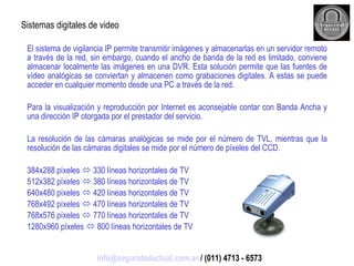 El sistema de vigilancia IP permite transmitir imágenes y almacenarlas en un servidor remoto a través de la red, sin embargo, cuando el ancho de banda de la red es limitado, conviene almacenar localmente las imágenes en una DVR. Esta solución permite que las fuentes de vídeo analógicas se conviertan y almacenen como grabaciones digitales. A estas se puede acceder en cualquier momento desde una PC a través de la red. Para la visualización y reproducción por Internet es aconsejable contar con Banda Ancha y una dirección IP otorgada por el prestador del servicio. La resolución de las cámaras analógicas se mide por el número de TVL, mientras que la resolución de las cámaras digitales se mide por el número de píxeles del CCD. 384x288 píxeles    330 líneas horizontales de TV 512x382 píxeles    380 líneas horizontales de TV 640x480 píxeles    420 líneas horizontales de TV 768x492 píxeles    470 líneas horizontales de TV 768x576 píxeles    770 líneas horizontales de TV 1280x960 píxeles    800 líneas horizontales de TV Sistemas digitales de video [email_address]  / (011) 4713 - 6573 