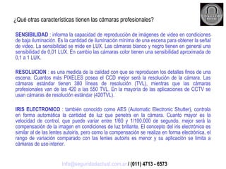 ¿Qué otras características tienen las cámaras profesionales? SENSIBILIDAD  : informa la capacidad de reproducción de imágenes de video en condiciones de baja iluminación. Es la cantidad de iluminación mínima de una escena para obtener la señal de video. La sensibilidad se mide en LUX. Las cámaras blanco y negro tienen en general una sensibilidad de 0,01 LUX. En cambio las cámaras color tienen una sensibilidad aproximada de 0,1 a 1 LUX. RESOLUCION  : es una medida de la calidad con que se reproducen los detalles finos de una escena. Cuantos más PIXELES posea el CCD mejor será la resolución de la cámara. Las cámaras estándar tienen 380 líneas de resolución (TVL), mientras que las cámaras profesionales van de las 420 a las 550 TVL. En la mayoría de las aplicaciones de CCTV se usan cámaras de resolución estándar (420TVL). IRIS ELECTRONICO  : también conocido como AES (Automatic Electronic Shutter), controla en forma automática la cantidad de luz que penetra en la cámara. Cuanto mayor es la velocidad de control, que puede variar entre 1/60 y 1/100.000 de segundo, mejor será la compensación de la imagen en condiciones de luz brillante. El concepto del iris electrónico es similar al de las lentes autoiris, pero como la compensación se realiza en forma electrónica, el rango de variación comparado con las lentes autoiris es menor y su aplicación se limita a cámaras de uso interior. [email_address]  / (011) 4713 - 6573 