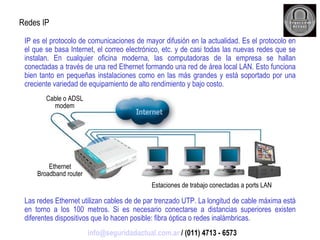 IP es el protocolo de comunicaciones de mayor difusión en la actualidad. Es el protocolo en el que se basa Internet, el correo electrónico, etc. y de casi todas las nuevas redes que se instalan. En cualquier oficina moderna, las computadoras de la empresa se hallan conectadas a través de una red Ethernet formando una red de área local LAN. Esto funciona bien tanto en pequeñas instalaciones como en las más grandes y está soportado por una creciente variedad de equipamiento de alto rendimiento y bajo costo. Las redes Ethernet utilizan cables de de par trenzado UTP. La longitud de cable máxima está en torno a los 100 metros. Si es necesario conectarse a distancias superiores existen diferentes dispositivos que lo hacen posible: fibra óptica o redes inalámbricas. Redes IP Cable o ADSL modem Ethernet Broadband router Estaciones de trabajo conectadas a ports LAN [email_address]  / (011) 4713 - 6573 