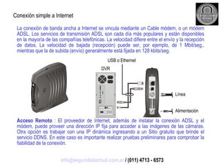 La conexión de banda ancha a Internet se vincula mediante un Cable módem, o un módem ADSL. Los servicios de transmisión ADSL son cada día más populares y están disponibles en la mayoría de las compañías telefónicas. La velocidad difiere entre el envío y la recepción de datos. La velocidad de bajada (recepción) puede ser, por ejemplo, de 1 Mbit/seg., mientras que la de subida (envío) generalmente está fijada en 128 kbits/seg. Acceso Remoto  : El proveedor de Internet, además de instalar la conexión ADSL y el módem, puede proveer una dirección IP fija para acceder a las imágenes de las cámaras. Otra opción es trabajar con una IP dinámica ingresando a un Sitio gratuito que brinde el servicio DDNS. En este caso es importante realizar pruebas preliminares para comprobar la fiabilidad de la conexión. Conexión simple a Internet USB o Ethernet Línea Alimentación DVR [email_address]  / (011) 4713 - 6573 