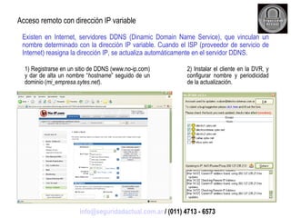 Existen en Internet, servidores DDNS (Dinamic Domain Name Service), que vinculan un nombre determinado con la dirección IP variable. Cuando el ISP (proveedor de servicio de Internet) reasigna la dirección IP, se actualiza automáticamente en el servidor DDNS. Acceso remoto con dirección IP variable 1) Registrarse en un sitio de DDNS (www.no-ip.com) y dar de alta un nombre “ hostname ” seguido de un dominio ( mi_empresa.sytes.net ). 2) Instalar el cliente en la DVR, y configurar nombre y periodicidad de la actualización. [email_address]  / (011) 4713 - 6573 