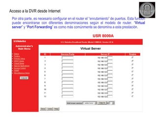 Por otra parte, es necesario configurar en el router el “ enrutamiento ” de puertos. Esta función puede encontrarse con diferentes denominaciones según el modelo de router. “ Virtual server ” y “ Port Forwarding ” es como más comúnmente se denomina a esta prestación. Acceso a la DVR desde Internet USR 8000A 