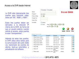 La DVR abre básicamente tres puertos para transmitir video, estos son “80”, “8080” y “8081”. Estos tres puertos deben ser derivados a la dirección IP interna de la DVR, de forma tal que un usuario externo, cuando solicite el acceso, estos puertos le sean “transparentes”. Además de estos tres puertos, la DVR utiliza otros tantos para la comunicación del audio doble vía, transmisión de eventos de alarma, back-up automático, y actualización de software. Acceso a la DVR desde Internet D-Link DI604 [email_address]  / (011) 4713 - 6573 