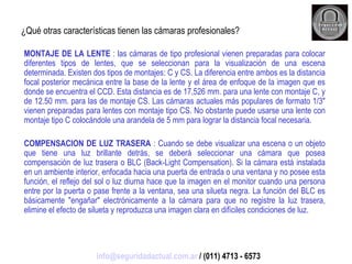 ¿Qué otras características tienen las cámaras profesionales? MONTAJE DE LA LENTE  : las cámaras de tipo profesional vienen preparadas para colocar diferentes tipos de lentes, que se seleccionan para la visualización de una escena determinada. Existen dos tipos de montajes: C y CS. La diferencia entre ambos es la distancia focal posterior mecánica entre la base de la lente y el área de enfoque de la imagen que es donde se encuentra el CCD. Esta distancia es de 17,526 mm. para una lente con montaje C, y de 12.50 mm. para las de montaje CS. Las cámaras actuales más populares de formato 1/3" vienen preparadas para lentes con montaje tipo CS. No obstante puede usarse una lente con montaje tipo C colocándole una arandela de 5 mm para lograr la distancia focal necesaria. COMPENSACION DE LUZ TRASERA  : Cuando se debe visualizar una escena o un objeto que tiene una luz brillante detrás, se deberá seleccionar una cámara que posea compensación de luz trasera o BLC (Back-Light Compensation). Si la cámara está instalada en un ambiente interior, enfocada hacia una puerta de entrada o una ventana y no posee esta función, el reflejo del sol o luz diurna hace que la imagen en el monitor cuando una persona entre por la puerta o pase frente a la ventana, sea una silueta negra. La función del BLC es básicamente "engañar" electrónicamente a la cámara para que no registre la luz trasera, elimine el efecto de silueta y reproduzca una imagen clara en difíciles condiciones de luz. [email_address]  / (011) 4713 - 6573 