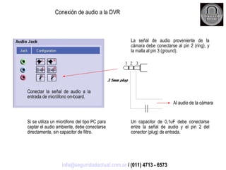 Conexión de audio a la DVR La señal de audio proveniente de la cámara debe conectarse al pin 2 (ring), y la malla al pin 3 (ground). Conectar la señal de audio a la entrada de micrófono on-board. Un capacitor de 0,1uF debe conectarse entre la señal de audio y el pin 2 del conector (plug) de entrada. Al audio de la cámara Si se utiliza un micrófono del tipo PC para captar el audio ambiente, debe conectarse directamente, sin capacitor de filtro. [email_address]  / (011) 4713 - 6573 