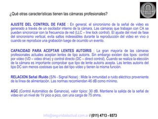 ¿Qué otras características tienen las cámaras profesionales? AJUSTE DEL CONTROL DE FASE  : En general, el sincronismo de la señal de video es generado a través de un oscilador interno de la cámara. Las cámaras que trabajan con CA se pueden sincronizar con la frecuencia de red (LLC – line lock control). El ajuste del nivel de fase del sincronismo vertical, evita saltos indeseables durante la reproducción del video en vivo o cuando se reproduce una grabación luego de ocurrido un evento. CAPACIDAD PARA ACEPTAR LENTES AUTOIRIS  : La gran mayoría de las cámaras profesionales actuales aceptan lentes de tipo autoiris. Sin embargo existen dos tipos: control por video (VD – video drive) y control directo (DC – direct control). Cuando se realiza la elección de la cámara es importante comprobar que tipo de lente autoiris acepta. Las lentes autoiris del tipo DC son menos costosas que las del tipo video y tienen la misma función. RELACION Señal /Ruido  (S/N - Signal Noise) : Mide la inmunidad a ruido eléctrico proveniente de la línea de alimentación. Las normas recomiendan 46 dB como mínimo. AGC  (Control Automático de Ganancia), valor típico: 30 dB. Mantiene la salida de la señal de video en un nivel de 1V pico a pico, con una carga de 75 ohms. [email_address]  / (011) 4713 - 6573 