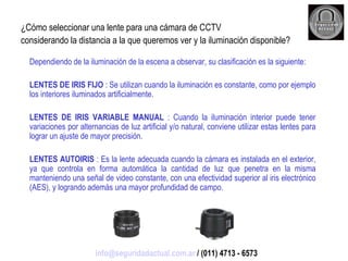 ¿Cómo seleccionar una lente para una cámara de CCTV considerando la distancia a la que queremos ver y la iluminación disponible? Dependiendo de la iluminación de la escena a observar, su clasificación es la siguiente: LENTES DE IRIS FIJO  : Se utilizan cuando la iluminación es constante, como por ejemplo los interiores iluminados artificialmente. LENTES DE IRIS VARIABLE MANUAL  : Cuando la iluminación interior puede tener variaciones por alternancias de luz artificial y/o natural, conviene utilizar estas lentes para lograr un ajuste de mayor precisión. LENTES AUTOIRIS  : Es la lente adecuada cuando la cámara es instalada en el exterior, ya que controla en forma automática la cantidad de luz que penetra en la misma manteniendo una señal de video constante, con una efectividad superior al iris electrónico (AES), y logrando además una mayor profundidad de campo. [email_address]  / (011) 4713 - 6573 
