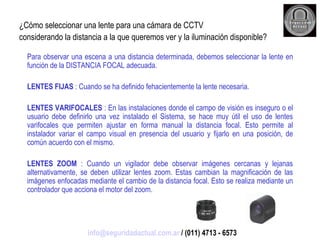 ¿Cómo seleccionar una lente para una cámara de CCTV considerando la distancia a la que queremos ver y la iluminación disponible? Para observar una escena a una distancia determinada, debemos seleccionar la lente en función de la DISTANCIA FOCAL adecuada. LENTES FIJAS  : Cuando se ha definido fehacientemente la lente necesaria. LENTES VARIFOCALES  : En las instalaciones donde el campo de visión es inseguro o el usuario debe definirlo una vez instalado el Sistema, se hace muy útil el uso de lentes varifocales que permiten ajustar en forma manual la distancia focal. Esto permite al instalador variar el campo visual en presencia del usuario y fijarlo en una posición, de común acuerdo con el mismo. LENTES ZOOM  : Cuando un vigilador debe observar imágenes cercanas y lejanas alternativamente, se deben utilizar lentes zoom. Estas cambian la magnificación de las imágenes enfocadas mediante el cambio de la distancia focal. Esto se realiza mediante un controlador que acciona el motor del zoom. [email_address]  / (011) 4713 - 6573 