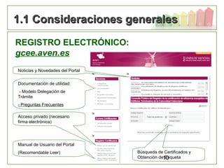 10
1.1 Consideraciones generales1.1 Consideraciones generales
REGISTRO ELECTRÓNICO:
gcee.aven.es
Documentación de utilidad:
- Modelo Delegación de
Trámite
- Preguntas Frecuentes
Noticias y Novedades del Portal
Acceso privado (necesario
firma electrónica)
Manual de Usuario del Portal
(Recomendable Leer) Búsqueda de Certificados y
Obtención de Etiqueta
 