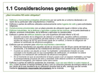 13
1.1 Consideraciones generales1.1 Consideraciones generales
¿Qué inmuebles NO están obligados?
a) Edificios y monumentos protegidos oficialmente por ser parte de un entorno declarado o en
razón de su particular valor arquitectónico o histórico.
b) Edificios o partes de edificios utilizados exclusivamente como lugares de culto y para actividades
religiosas.
c) Construcciones provisionales con un plazo previsto de utilización igual o inferior a dos años.
d) Edificios industriales, de la defensa y agrícolas o partes de los mismos, en la parte destinada a
talleres, procesos industriales, de la defensa y agrícolas no residenciales.
e) Edificios o partes de edificios aislados con una superficie útil total inferior a 50 m2.
• Quedan excluidos de la obligación de obtener el certificado, aquellos edificios aislados
físicamente y con una superficie útil total inferior a 50 m2. Las viviendas apartamentos y
locales de menos de 50 m2 que formen parte de un edificio, si tienen la obligación de
obtener el certificado de eficiencia energética.
a) Edificios que se compren para reformas importantes o demolición
• Reformas importantes son aquellas donde se renueve más del 25 por ciento del total de su
envolvente, o la totalidad de las instalaciones térmicas o se cambie el tipo de combustible.
• Cuando se venda o se alquile un local “no habitable”, entendiendo incluido en este
concepto a los locales que no son susceptibles de calificación, el vendedor no estará
obligado a la realización del certificado de eficiencia energética.
• En el momento en que se acondicione el local y pase a ser un espacio habitable y se haga
el correspondiente proyecto de obra y actividad, éste deberá contener el certificado de
eficiencia energética, por tratarse como obra nueva.
a) Edificios o partes de edificios existentes de viviendas, cuyo uso sea inferior a cuatro meses al
año, o bien durante un tiempo limitado al año y con un consumo previsto de energía inferior al 25
por ciento de lo que resultaría de su utilización durante todo el año, siempre que así conste
mediante declaración responsable del propietariodeclaración responsable del propietario de la vivienda.
 