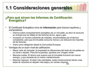 14
1.1 Consideraciones generales1.1 Consideraciones generales
¿Para qué sirven los Informes de Certificación
Energética?
• El Certificado Energético sirve de información para futuros inquilinos y
compradores.
– Informa sobre comportamiento energético de un inmueble, es decir el consumo
en energía que se refleja en las facturas de luz, agua y gas.
– Incorpora un número suficiente de medidas, recomendadas por el técnico
competente, para que el inmueble consuma menos y se reduzcan los importes
de las facturas.
– Viene como obligación desde la Comunidad Europea.
• Ventajas de un buen nivel de calificación;
– Mayor valor de mercado. la propiedad se diferenciara del resto de inmuebles en
su venta o alquiler. Para los ocupantes, aportará una ‘imagen verde’.
– Menores costes. El ahorro que supone que el inmueble funcione con menor
energía, y que necesita de un menor mantenimiento.
– Mayores ingresos. Al estar más solicitadas, estas construcciones tienen unas
tasas de vacantes en alquiler más bajas y en ventas mayores.
 