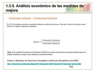 142
1.3.5. Análisis económico de las medidas de1.3.5. Análisis económico de las medidas de
mejoramejora
Enlace a Boletines de Coyuntura Energética y Balances Energéticos del IDAE;
http://www.idae.es/index.php/idpag.481/relcategoria.1368/relmenu.363/mod.pags/mem.detalle
NOTA: Si no se indican los datos de las facturas el CE3X en la versión 1.0 muestra un aviso para indicar que no es
posible calcularlos, aunque sí que calcula los consumos teóricos
 