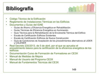 149
BibliografíaBibliografía
• Código Técnico de la Edificación
• Reglamento de Instalaciones Térmicas en los Edificios
• Documentos y Guías del IDAE
– Guías de Ahorro y Eficiencia Energética en Rehabilitación
– Guías Técnicas de Eficiencia Energética en Iluminación
– Guía Técnica para la Rehabilitación de la Envolvente Térmica del Edificio
– Escala de Certificación Edificios Existentes
– Escala de Certificación Edificios de Nueva Construcción
– Guía de Condiciones de Aceptación de los procedimientos alternativos al LIDER
y CALENER
• Real Decreto 235/2013, de 5 de abril, por el que se aprueba el
procedimiento básico para la certificación de la eficiencia energética de los
edificios
• Documentación Curso de Formación de Formadores en CE3X
• Manual de Medidas de Mejora
• Manual de Usuario del Programa CE3X
• Manual de Fundamentos Técnicos del CE3X
 