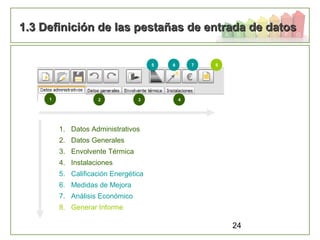 24
1.3 Definición de las pestañas de entrada de datos1.3 Definición de las pestañas de entrada de datos
1. Datos Administrativos
2. Datos Generales
3. Envolvente Térmica
4. Instalaciones
5. Calificación Energética
6. Medidas de Mejora
7. Análisis Económico
8. Generar Informe
1 2 3 4
5 6 7 8
 