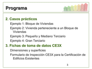 3
ProgramaPrograma
2. Casos prácticos
Ejemplo 1: Bloque de Viviendas
Ejemplo 2: Vivienda perteneciente a un Bloque de
Viviendas
Ejemplo 3: Pequeño y Mediano Terciario
Ejemplo 4: Gran Terciario
3. Fichas de toma de datos CE3X
Dimensiones y superficies
Formulario de Inspección CE3X para la Certificación de
Edificios Existentes
 