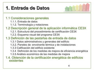 4
1. Entrada de Datos1. Entrada de Datos
1.1 Consideraciones generales
1.1.1. Entrada de datos
1.1.2. Terminología y notaciones
1.2 Descripción general de la aplicación informática CE3X
1.2.1. Estructura del procedimiento de certificación CE3X
1.2.2. Esquema visual del programa CE3X
1.3 Definición de las pestañas de entrada de datos
1.3.1 Datos administrativos y generales del edificio
1.3.2. Paneles de: envolvente térmica y de instalaciones
1.3.3 Calificación del edificio existente
1.3.4 Definición de los medidas de mejora de eficiencia energética
1.3.5 Análisis económico de las medidas de mejora
1.4. Obtención de la certificación energética de edificios
existentes
 