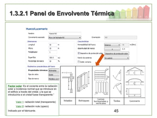 45
1.3.2.1 Panel de Envolvente Térmica1.3.2.1 Panel de Envolvente Térmica
Factor solar: Es el cociente entre la radiación
solar a incidencia normal que se introduce en
el edificio a través del cristal, y la que se
introduciría si el cristal fuese transparente.”
Valor 1: radiación total (transparente)
Valor 0: radiación nula (opaco)
Indicado por el fabricante.
 