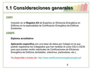 5
1.1 Consideraciones generales1.1 Consideraciones generales
COITI:
Inclusión en el Registro E4 de Expertos en Eficiencia Energética en
Edificios en la especialidad de Certificación Energética de Edificios
Existentes.
COGITI:
Diploma acreditativo
Aplicación específica con una base de datos por Colegio en la que
podrán registrarse los Colegiados que han recibido el curso CE3 o CE3X
para que puedan recibir solicitudes de Certificaciones de Eficiencia
Energética de Edificios (entidades, colectivos, particulares, etc.).
Ya disponible a través de: http://www.certificacionenergeticacogiti.es/
 