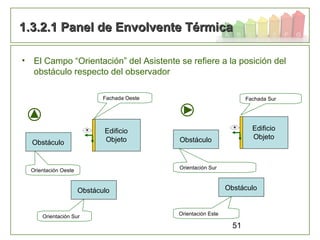 51
• El Campo “Orientación” del Asistente se refiere a la posición del
obstáculo respecto del observador
1.3.2.1 Panel de Envolvente Térmica1.3.2.1 Panel de Envolvente Térmica
Edificio
Objeto
Obstáculo
Orientación Sur
Obstáculo
Orientación Oeste
Edificio
Objeto
Obstáculo
Orientación Este
Obstáculo
Orientación Sur
Fachada Oeste Fachada Sur
 